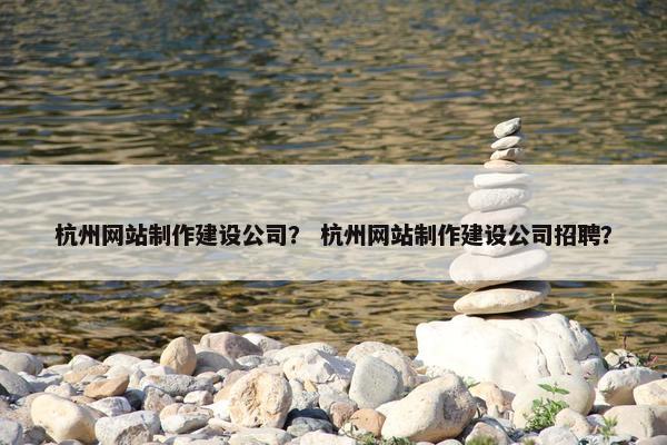 杭州网站制作建设公司？ 杭州网站制作建设公司招聘？