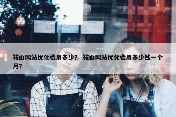 鞍山网站优化费用多少？ 鞍山网站优化费用多少钱一个月？