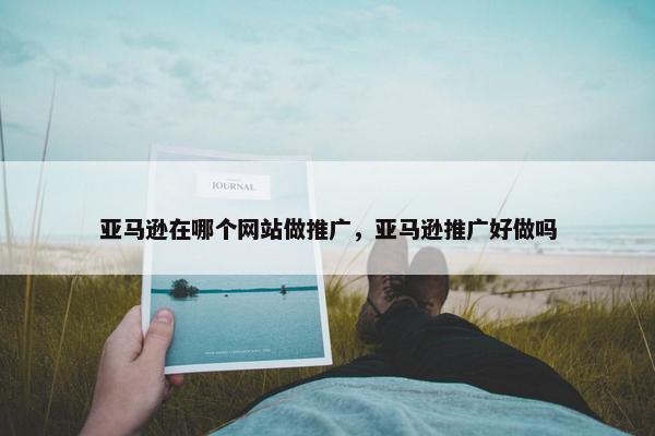 亚马逊在哪个网站做推广，亚马逊推广好做吗