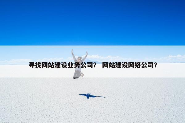 寻找网站建设业务公司？ 网站建设网络公司？