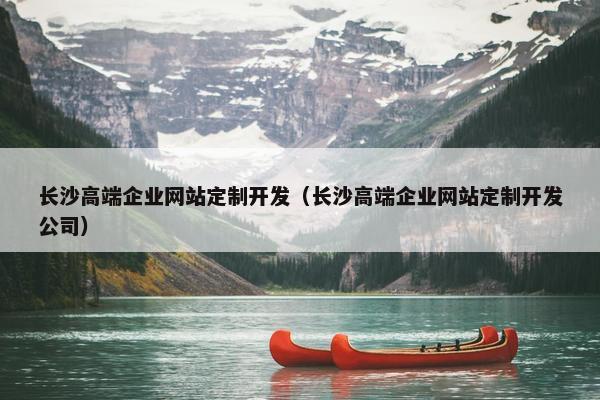 长沙高端企业网站定制开发（长沙高端企业网站定制开发公司）