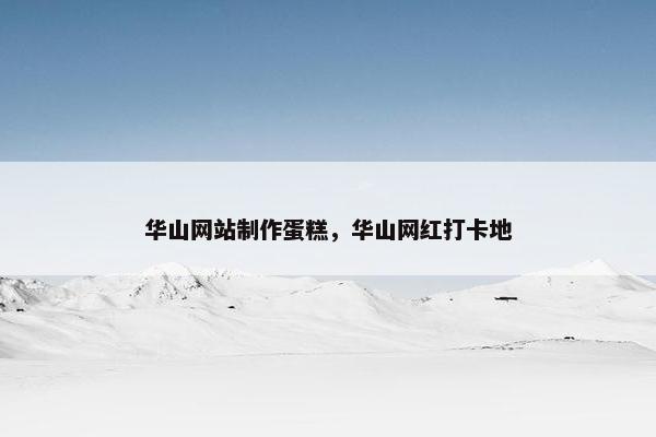 华山网站制作蛋糕，华山网红打卡地