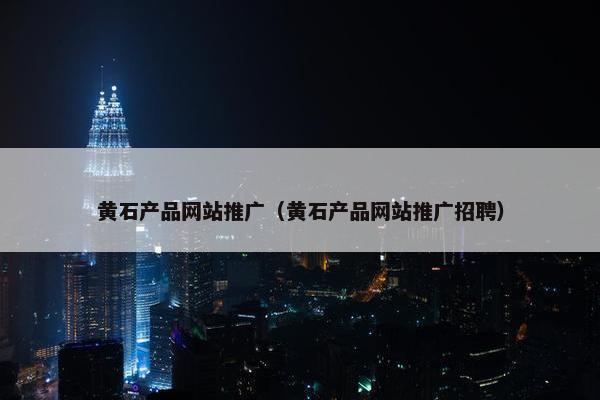 黄石产品网站推广（黄石产品网站推广招聘）