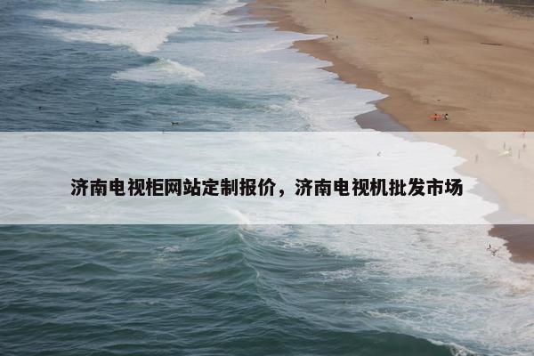 济南电视柜网站定制报价，济南电视机批发市场