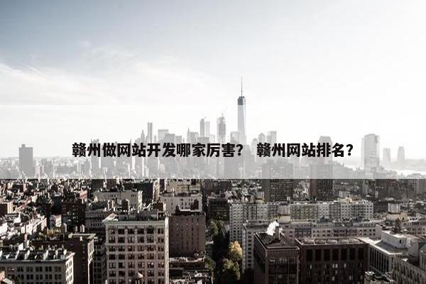 赣州做网站开发哪家厉害？ 赣州网站排名？