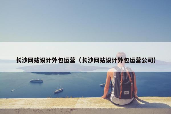长沙网站设计外包运营（长沙网站设计外包运营公司）