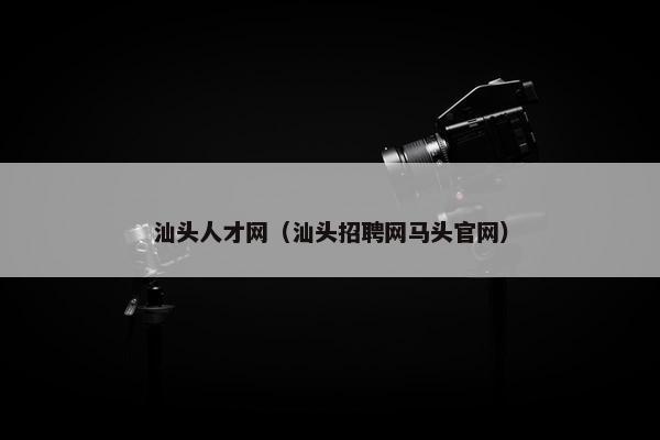 汕头人才网（汕头招聘网马头官网）