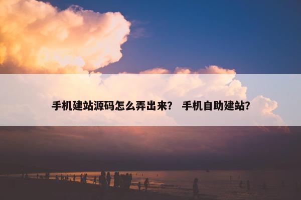 手机建站源码怎么弄出来？ 手机自助建站？