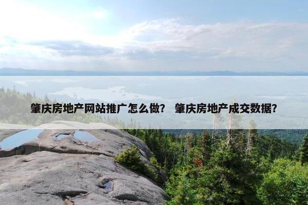肇庆房地产网站推广怎么做？ 肇庆房地产成交数据？