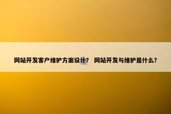 网站开发客户维护方案设计？ 网站开发与维护是什么？