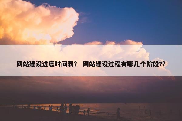 网站建设进度时间表？ 网站建设过程有哪几个阶段?？