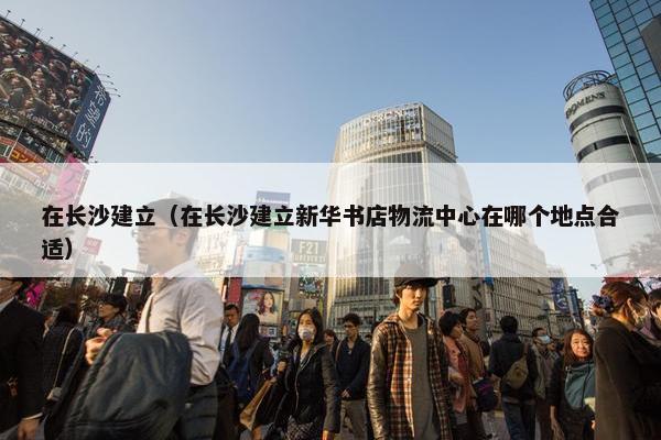 在长沙建立（在长沙建立新华书店物流中心在哪个地点合适）