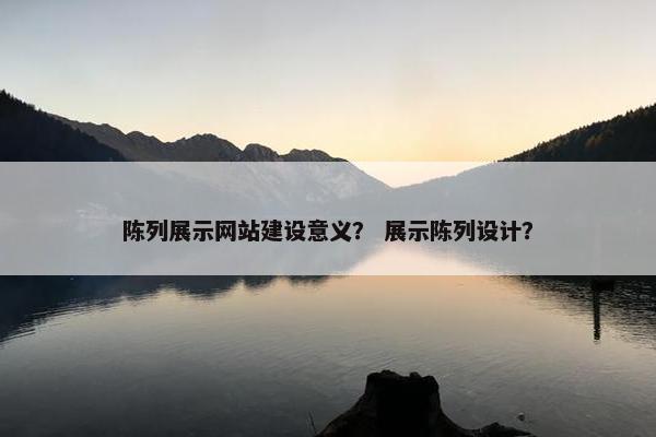 陈列展示网站建设意义？ 展示陈列设计？