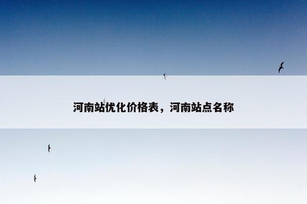 河南站优化价格表，河南站点名称