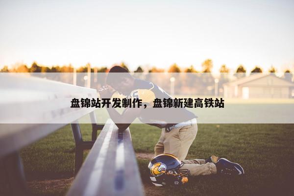 盘锦站开发制作，盘锦新建高铁站