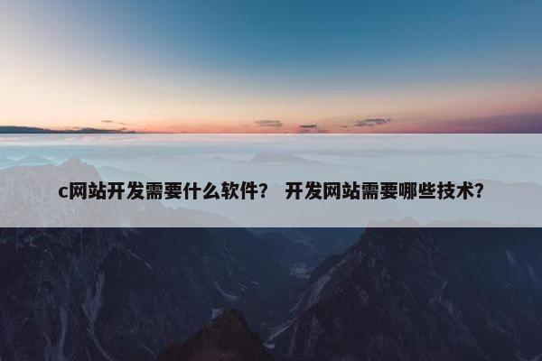 c网站开发需要什么软件？ 开发网站需要哪些技术？