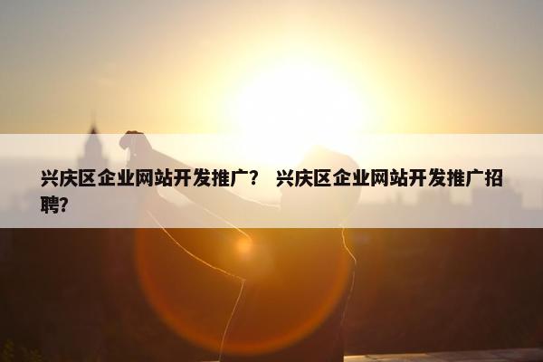 兴庆区企业网站开发推广？ 兴庆区企业网站开发推广招聘？