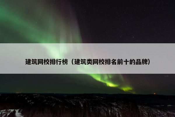 建筑网校排行榜（建筑类网校排名前十的品牌）