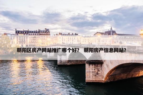 朝阳区房产网站推广哪个好？ 朝阳房产信息网站？