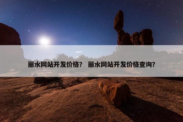丽水网站开发价格？ 丽水网站开发价格查询？