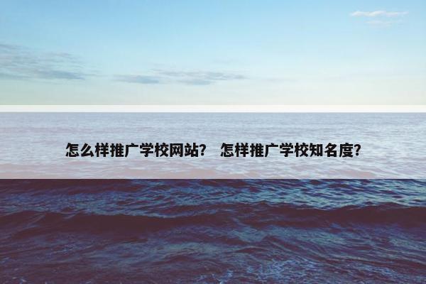 怎么样推广学校网站？ 怎样推广学校知名度？