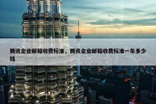 腾讯企业邮箱收费标准，腾讯企业邮箱收费标准一年多少钱