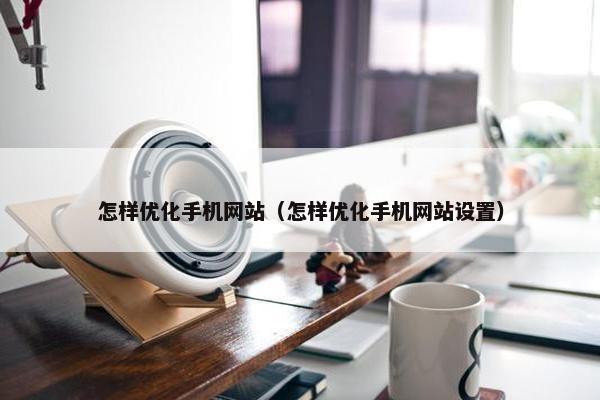 怎样优化手机网站（怎样优化手机网站设置）