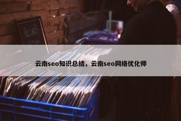云南seo知识总结，云南seo网络优化师