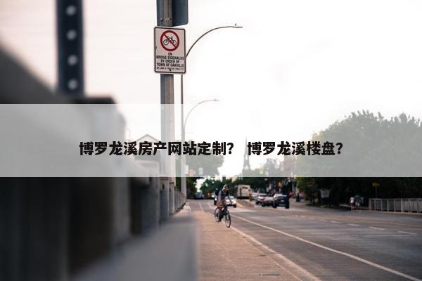 博罗龙溪房产网站定制？ 博罗龙溪楼盘？