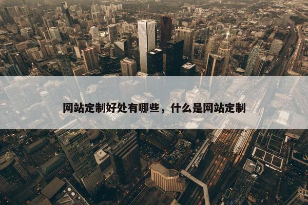 网站定制好处有哪些，什么是网站定制