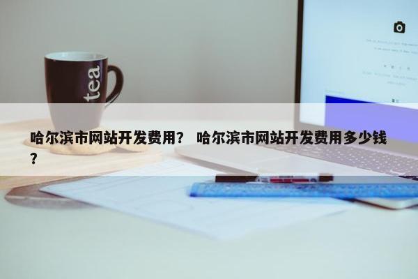 哈尔滨市网站开发费用？ 哈尔滨市网站开发费用多少钱？