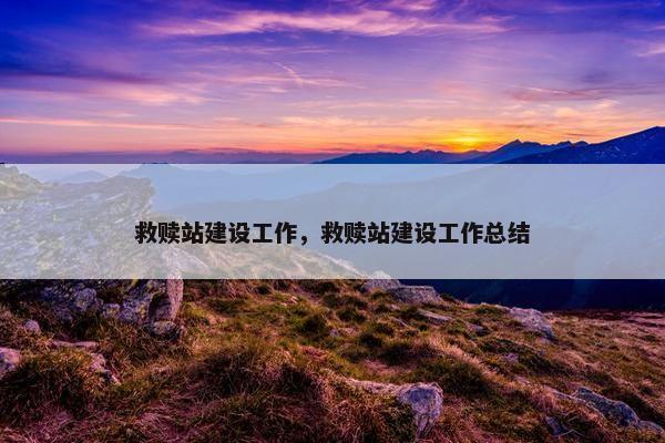 救赎站建设工作，救赎站建设工作总结