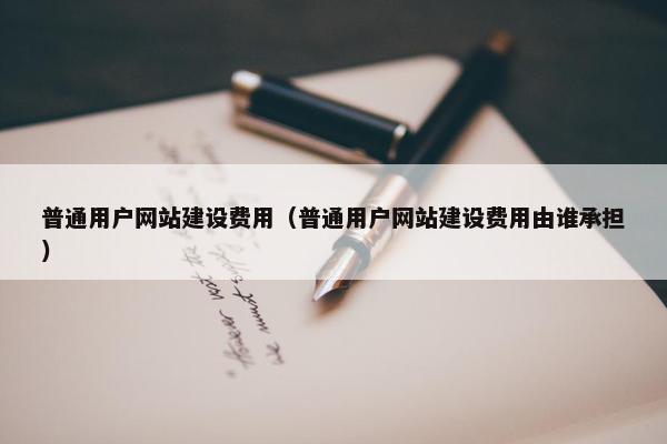 普通用户网站建设费用（普通用户网站建设费用由谁承担）