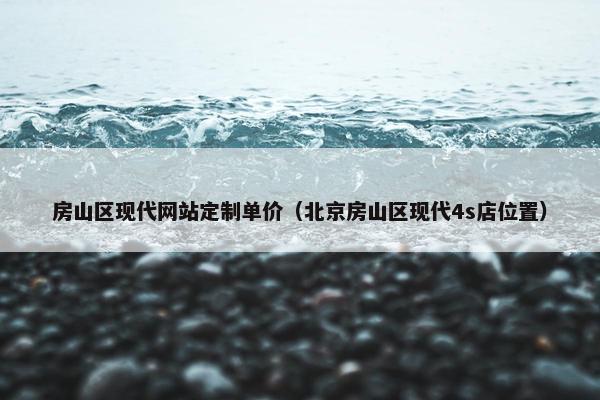 房山区现代网站定制单价（北京房山区现代4s店位置）
