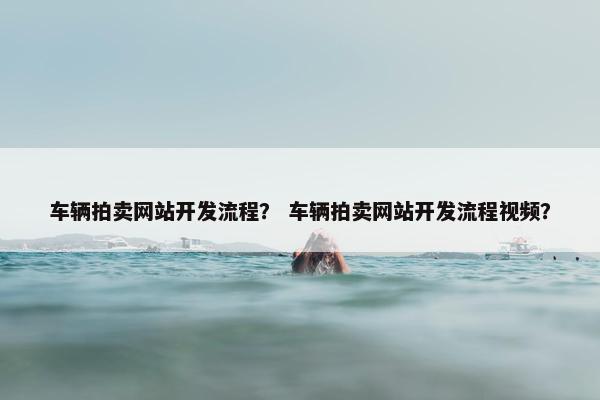 车辆拍卖网站开发流程？ 车辆拍卖网站开发流程视频？