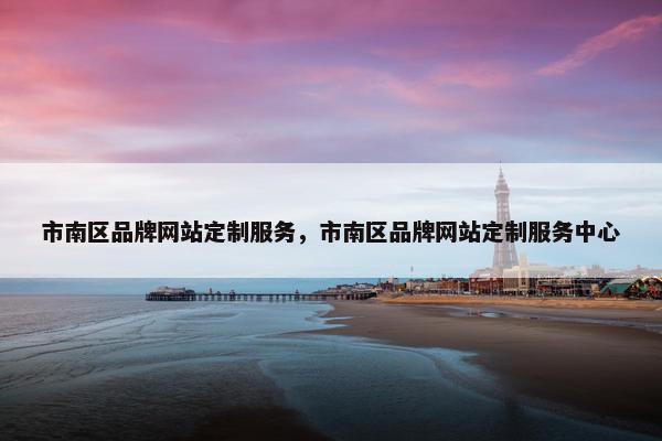 市南区品牌网站定制服务，市南区品牌网站定制服务中心