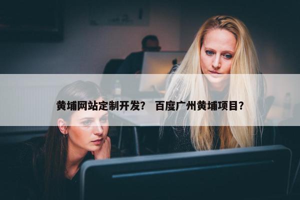 黄埔网站定制开发？ 百度广州黄埔项目？