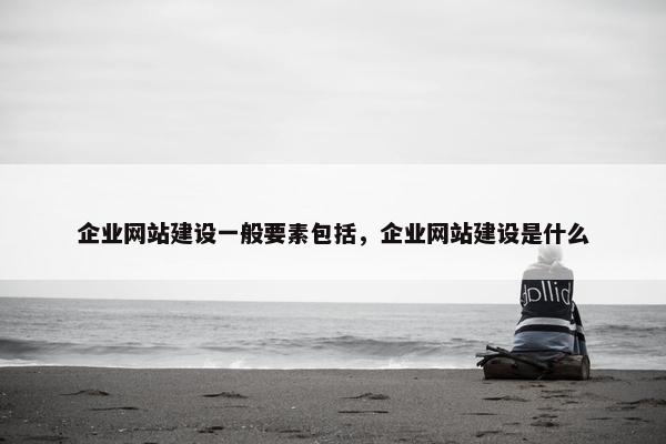 企业网站建设一般要素包括，企业网站建设是什么