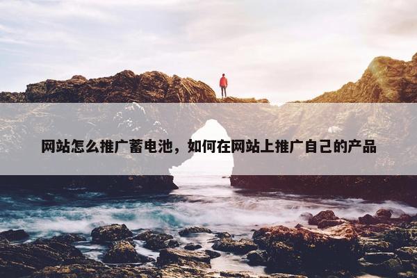 网站怎么推广蓄电池，如何在网站上推广自己的产品