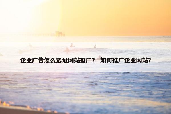 企业广告怎么选址网站推广？ 如何推广企业网站？
