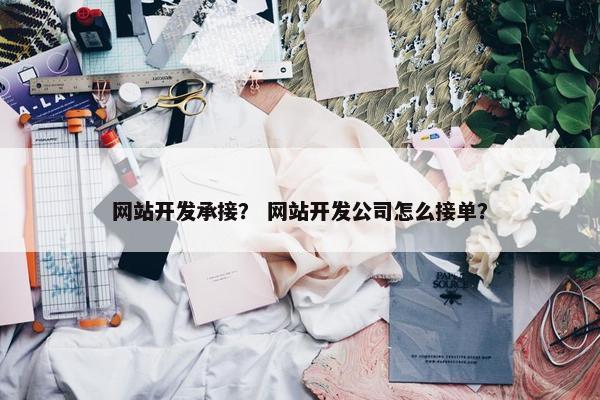 网站开发承接？ 网站开发公司怎么接单？