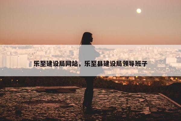 乐至建设局网站，乐至县建设局领导班子