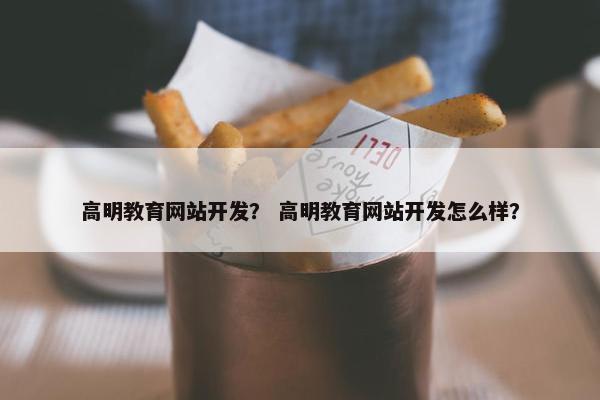 高明教育网站开发？ 高明教育网站开发怎么样？