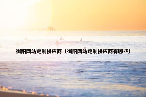 衡阳网站定制供应商（衡阳网站定制供应商有哪些）