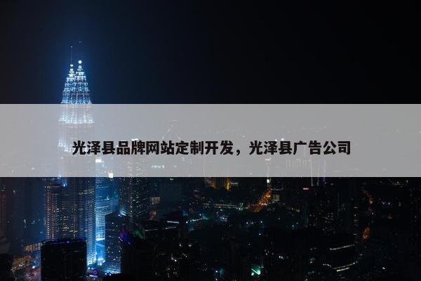 光泽县品牌网站定制开发，光泽县广告公司