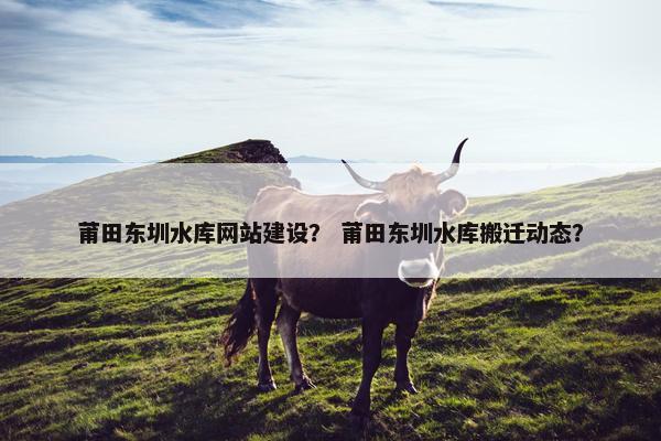 莆田东圳水库网站建设？ 莆田东圳水库搬迁动态？