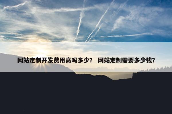 网站定制开发费用高吗多少？ 网站定制需要多少钱？