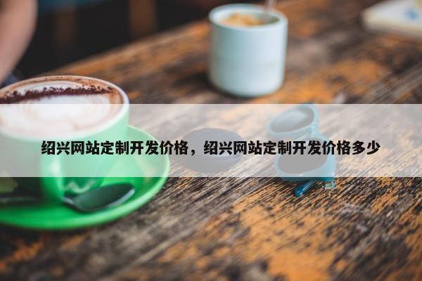 绍兴网站定制开发价格，绍兴网站定制开发价格多少