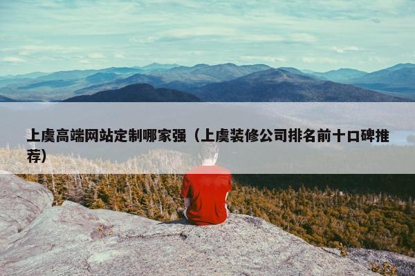 上虞高端网站定制哪家强（上虞装修公司排名前十口碑推荐）