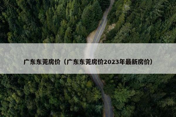 广东东莞房价（广东东莞房价2023年最新房价）